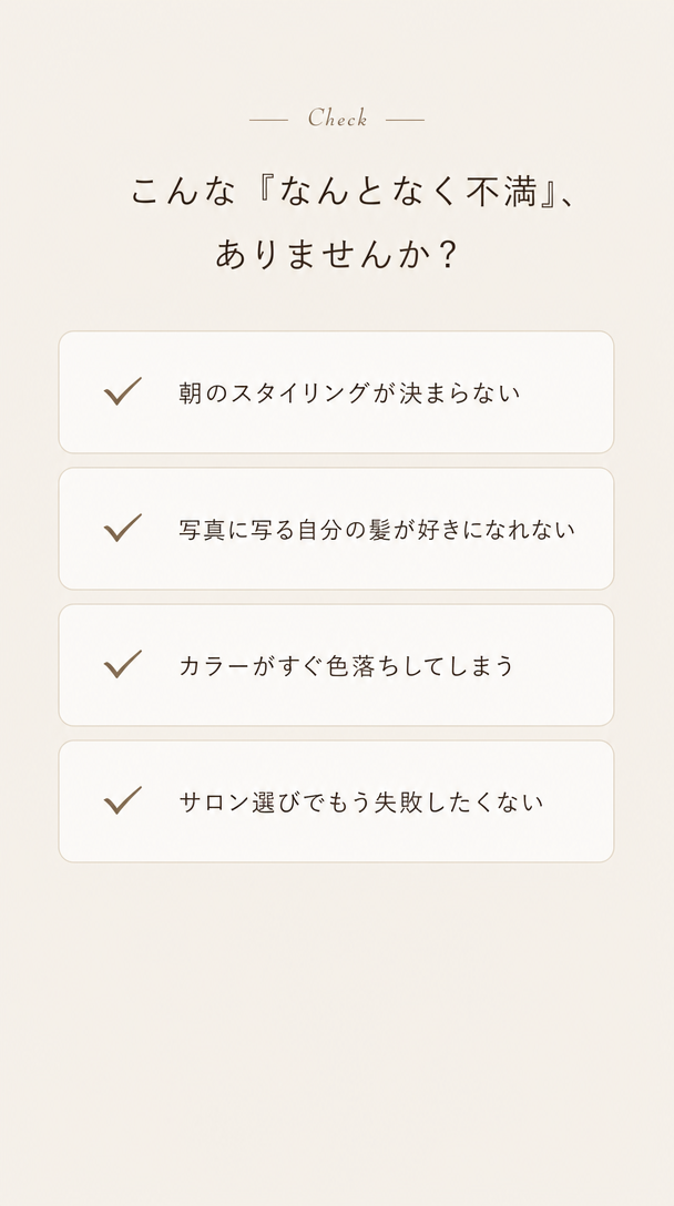こんな『なんとなく不満』、ありませんか？ 朝のスタイリングが決まらない。写真に写る自分の髪が好きになれない。カラーがすぐ色落ちしてしまう。サロン選びでもう失敗したくない。