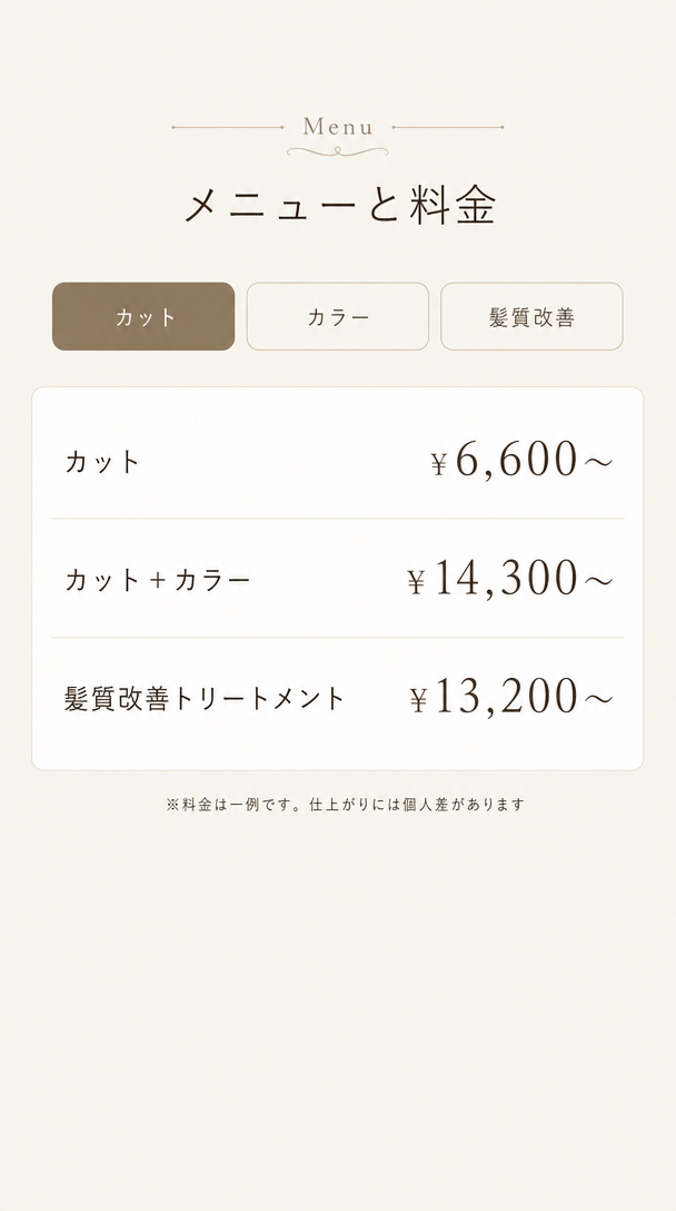 メニューと料金。カット6,600円から。カットとカラー14,300円から。髪質改善トリートメント13,200円から。※料金は一例です。仕上がりには個人差があります。