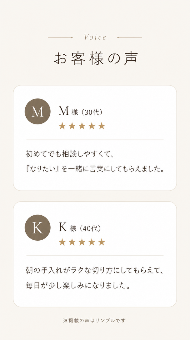 お客様の声。M様30代、初めてでも相談しやすくて『なりたい』を一緒に言葉にしてもらえました。K様40代、朝の手入れがラクな切り方にしてもらえて毎日が少し楽しみになりました。※掲載の声はサンプルです