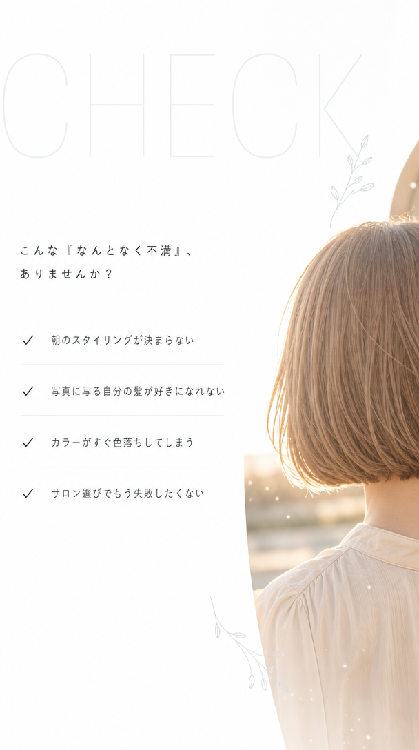 こんな『なんとなく不満』、ありませんか？ 朝のスタイリングが決まらない。写真に写る自分の髪が好きになれない。カラーがすぐ色落ちしてしまう。サロン選びでもう失敗したくない。
