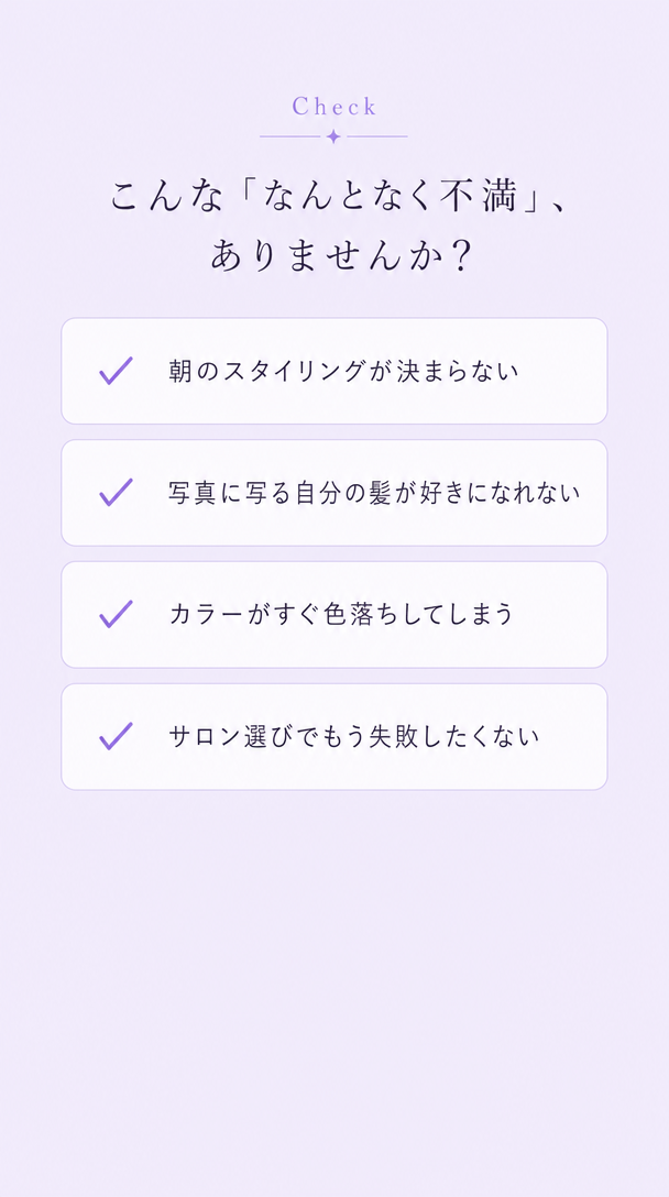 こんな『なんとなく不満』、ありませんか？ 朝のスタイリングが決まらない。写真に写る自分の髪が好きになれない。カラーがすぐ色落ちしてしまう。サロン選びでもう失敗したくない。