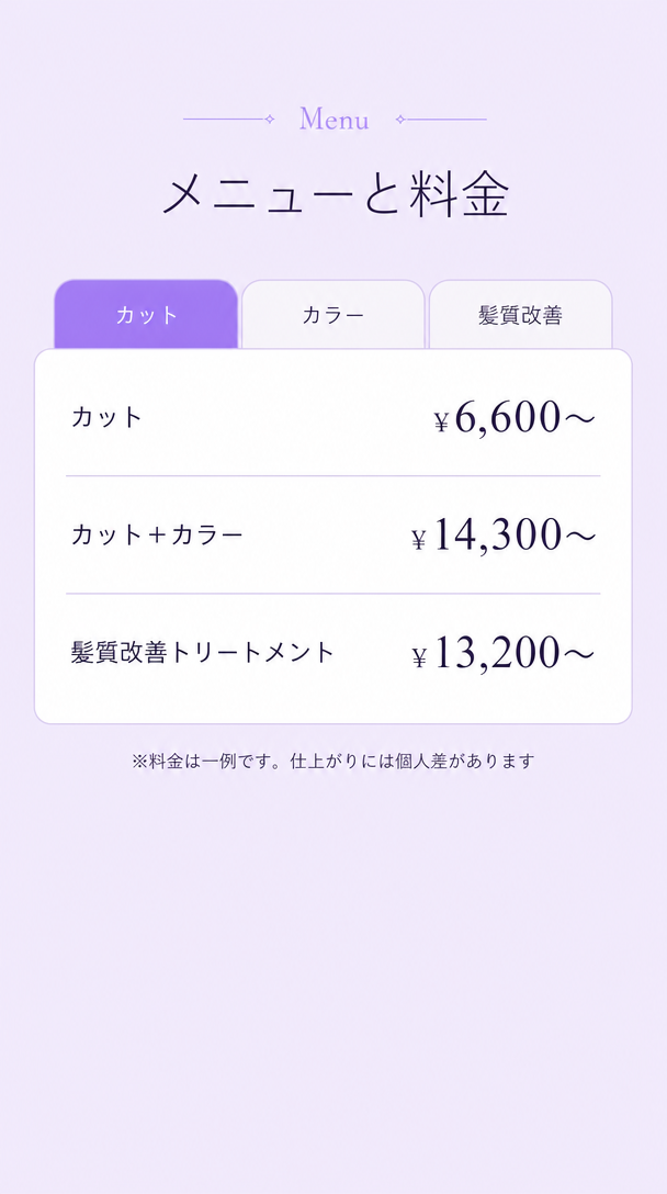 メニューと料金。カット6,600円から。カットとカラー14,300円から。髪質改善トリートメント13,200円から。※料金は一例です。仕上がりには個人差があります。