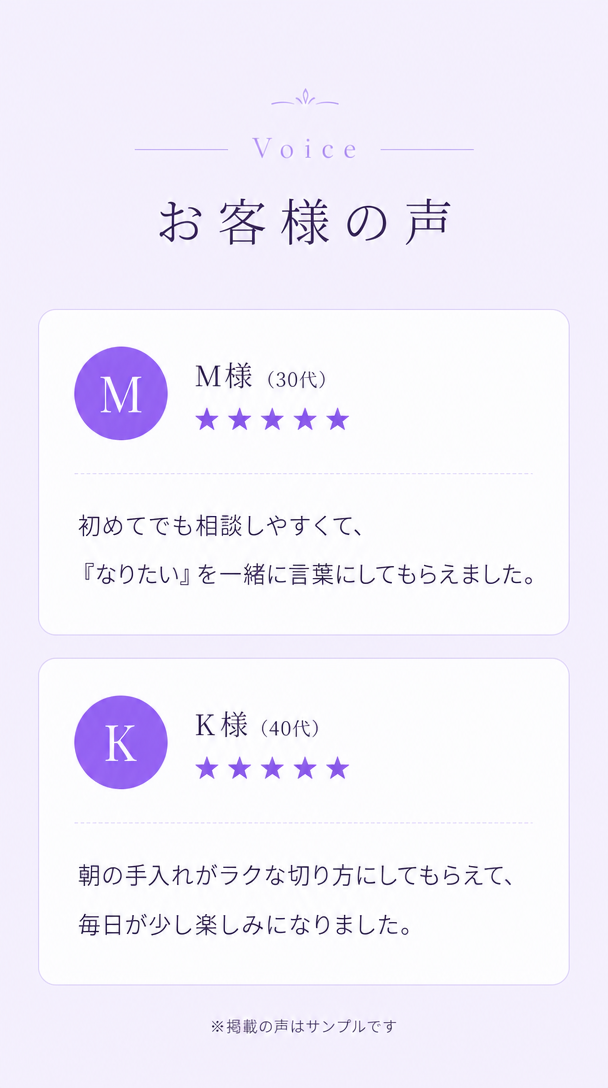 お客様の声。M様30代、初めてでも相談しやすくて『なりたい』を一緒に言葉にしてもらえました。K様40代、朝の手入れがラクな切り方にしてもらえて毎日が少し楽しみになりました。※掲載の声はサンプルです