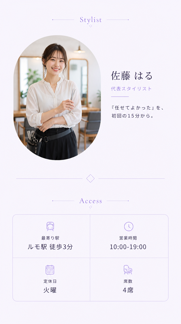 スタイリスト紹介。佐藤はる、代表スタイリスト。『任せてよかった』を、初回の15分から。アクセス。最寄り駅ルモ駅徒歩3分、営業時間10時から19時、定休日火曜、席数4席。